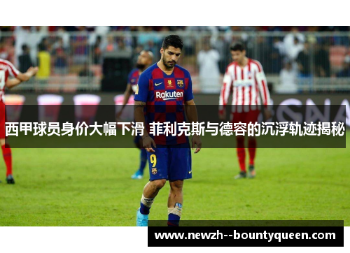 西甲球员身价大幅下滑 菲利克斯与德容的沉浮轨迹揭秘