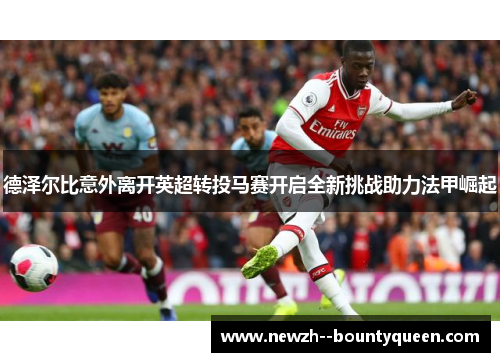 德泽尔比意外离开英超转投马赛开启全新挑战助力法甲崛起 德泽尔比意外离开英超转投马赛开启全新挑战助力法甲崛起